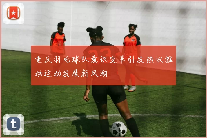 重庆羽毛球队意识变革引发热议推动运动发展新风潮