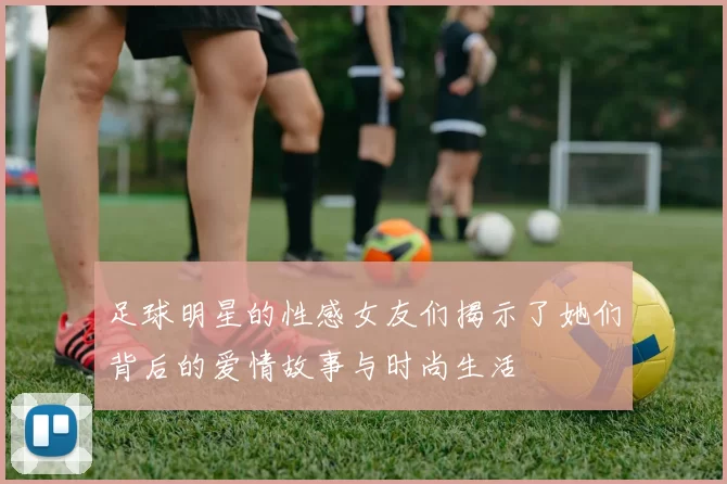 足球明星的性感女友们揭示了她们背后的爱情故事与时尚生活