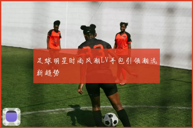 足球明星时尚风潮LV手包引领潮流新趋势