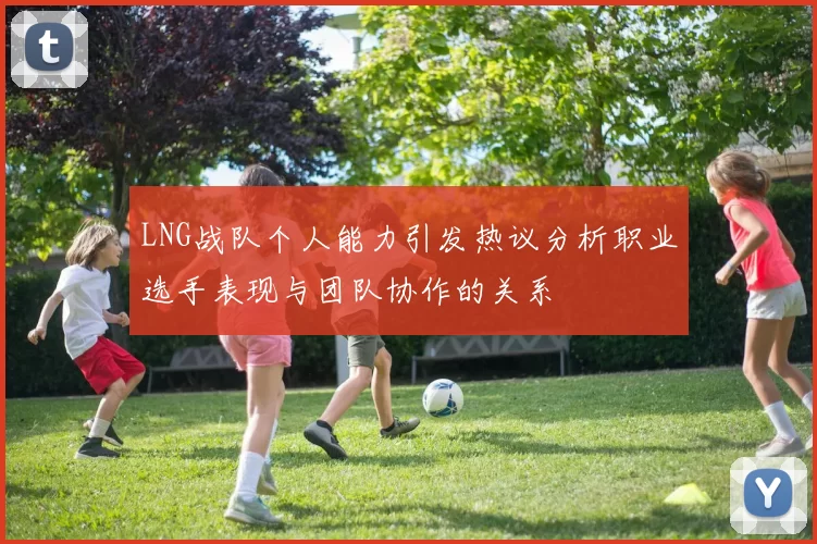 LNG战队个人能力引发热议分析职业选手表现与团队协作的关系