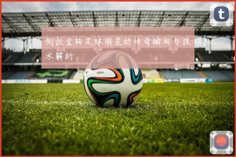 倒挂金钩足球明星的传奇瞬间与技术解析