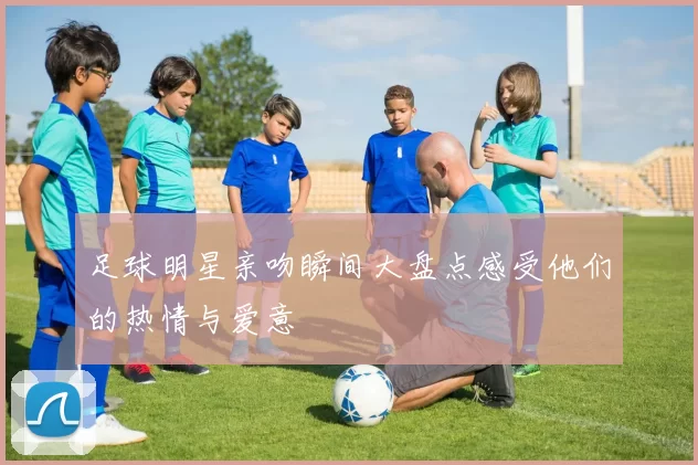 足球明星亲吻瞬间大盘点感受他们的热情与爱意