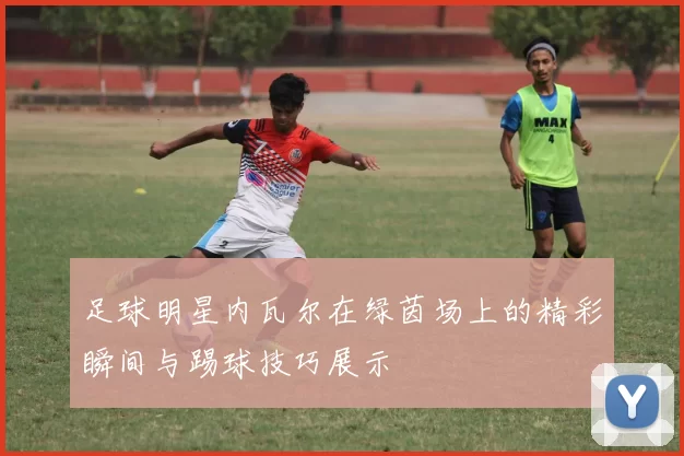 足球明星内瓦尔在绿茵场上的精彩瞬间与踢球技巧展示