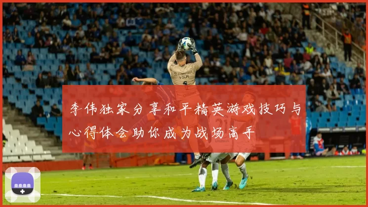 李伟独家分享和平精英游戏技巧与心得体会助你成为战场高手