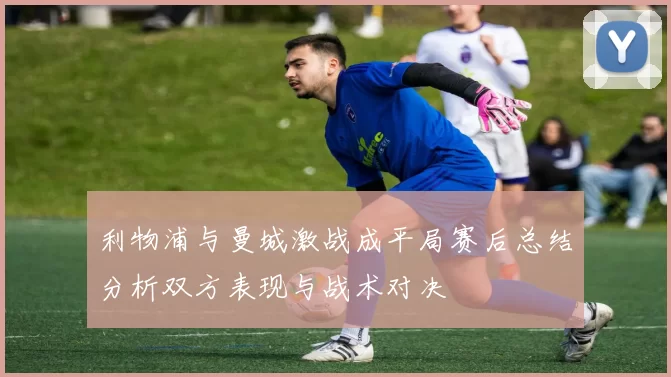 利物浦与曼城激战成平局赛后总结分析双方表现与战术对决