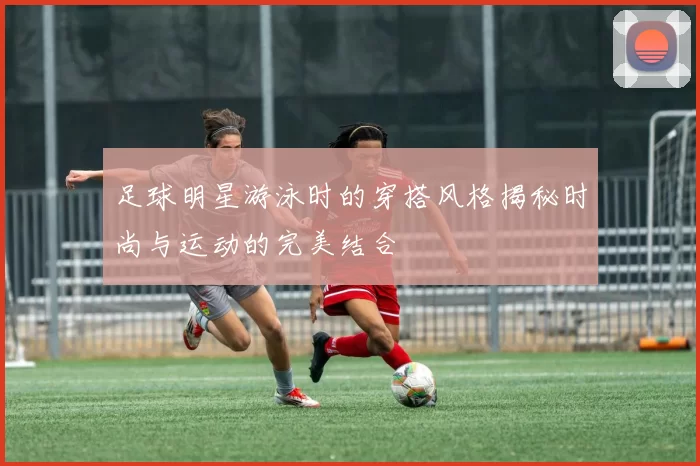 足球明星游泳时的穿搭风格揭秘时尚与运动的完美结合