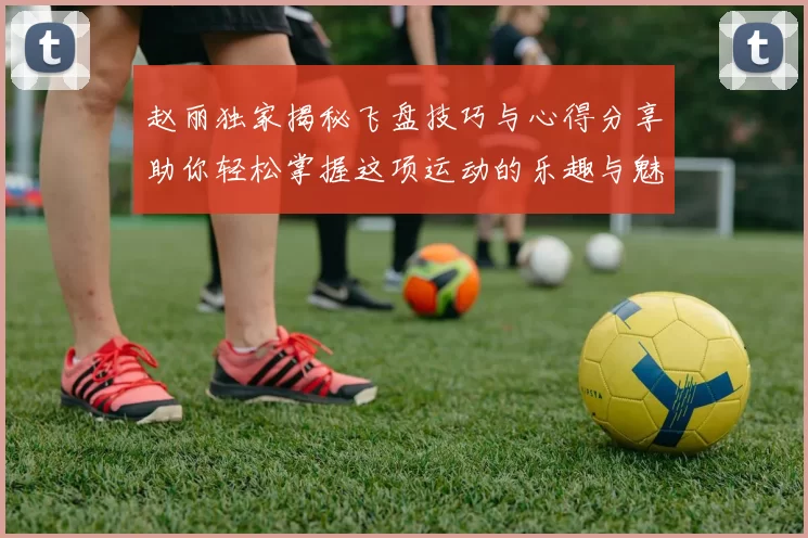 赵丽独家揭秘飞盘技巧与心得分享助你轻松掌握这项运动的乐趣与魅力