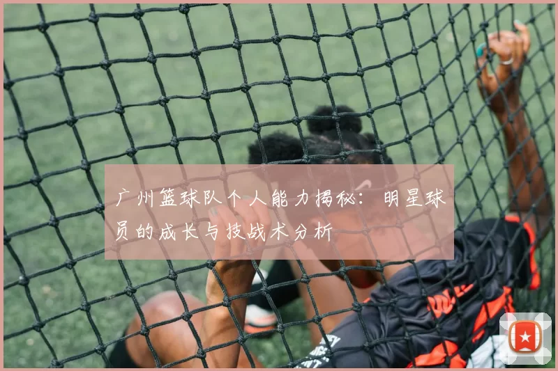 广州篮球队个人能力揭秘：明星球员的成长与技战术分析