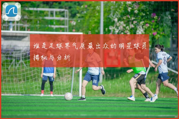 谁是足球界气质最出众的明星球员揭秘与分析