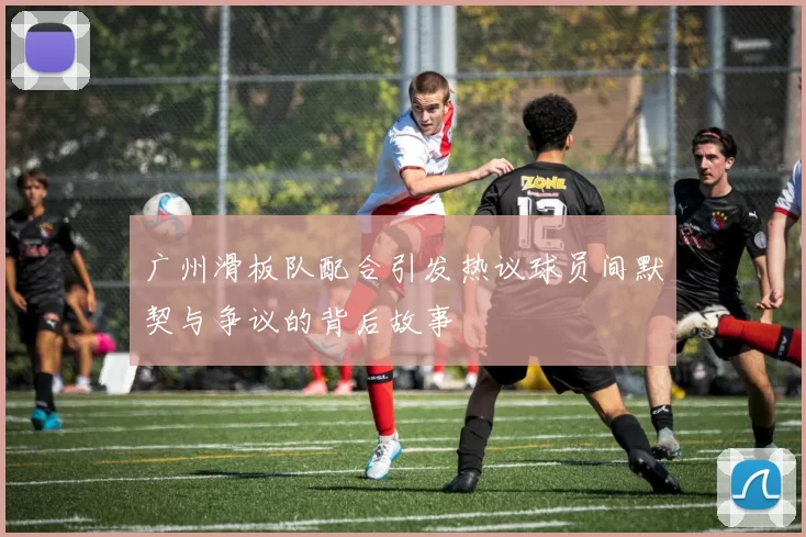广州滑板队配合引发热议球员间默契与争议的背后故事
