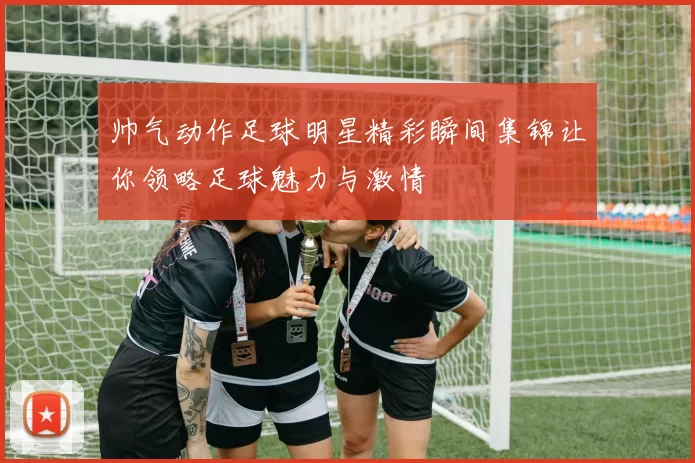 帅气动作足球明星精彩瞬间集锦让你领略足球魅力与激情