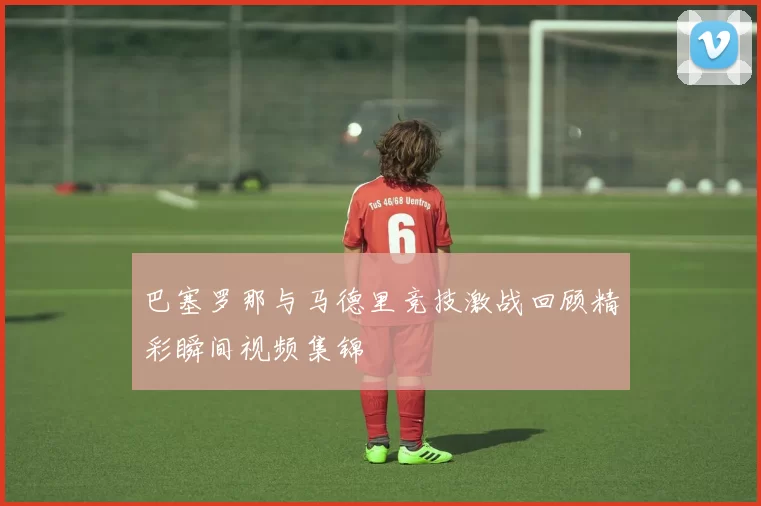 巴塞罗那与马德里竞技激战回顾精彩瞬间视频集锦
