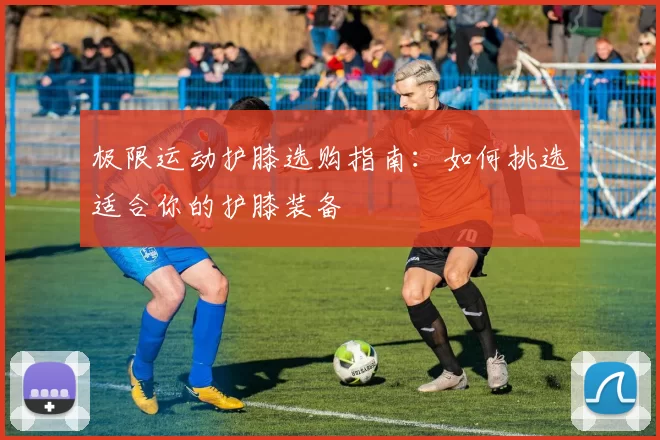 极限运动护膝选购指南：如何挑选适合你的护膝装备
