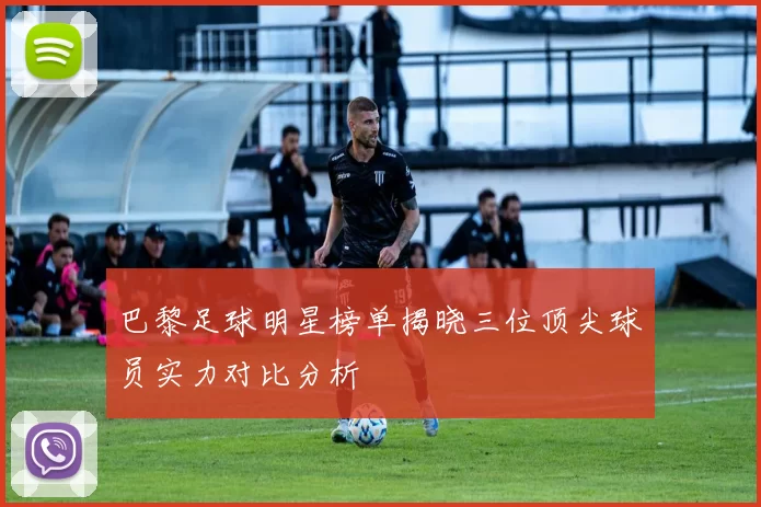 巴黎足球明星榜单揭晓三位顶尖球员实力对比分析