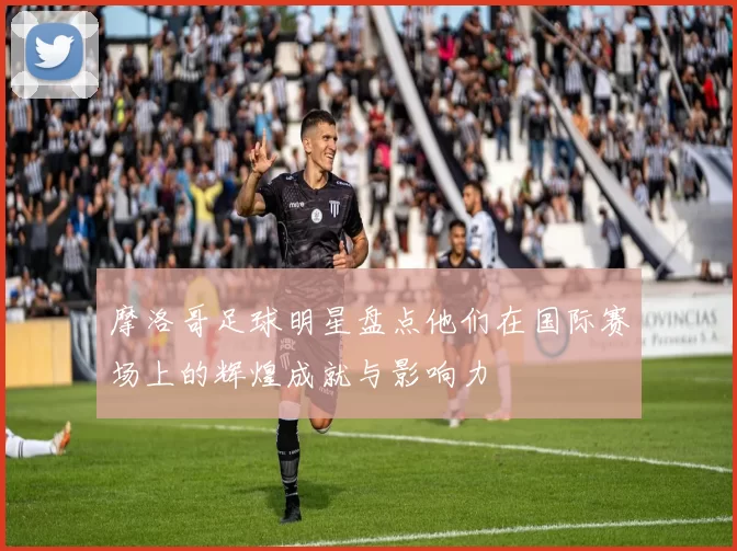 摩洛哥足球明星盘点他们在国际赛场上的辉煌成就与影响力