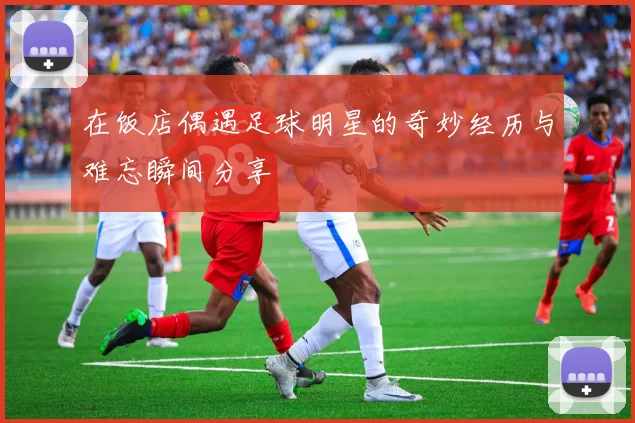 在饭店偶遇足球明星的奇妙经历与难忘瞬间分享