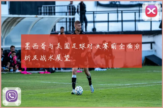 墨西哥与美国足球对决赛前全面分析及战术展望