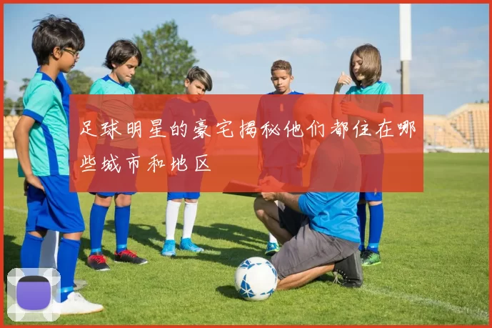 足球明星的豪宅揭秘他们都住在哪些城市和地区