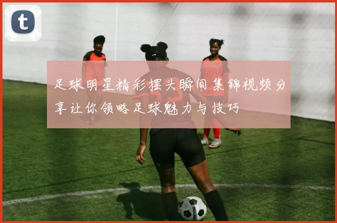 足球明星精彩摆头瞬间集锦视频分享让你领略足球魅力与技巧