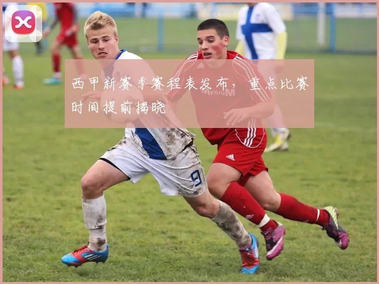 西甲新赛季赛程表发布，重点比赛时间提前揭晓