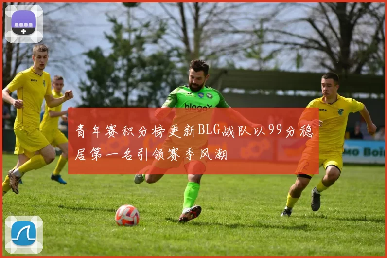 青年赛积分榜更新BLG战队以99分稳居第一名引领赛季风潮