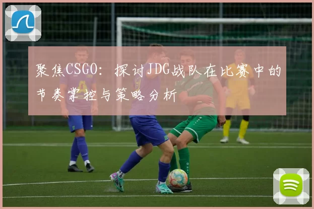 聚焦CSGO：探讨JDG战队在比赛中的节奏掌控与策略分析