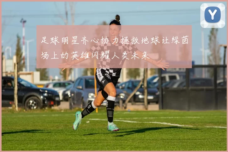 足球明星齐心协力拯救地球让绿茵场上的英雄闪耀人类未来
