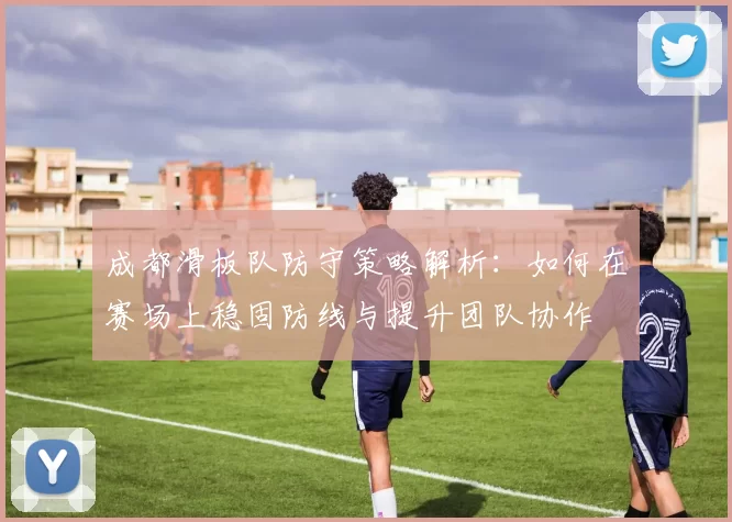 成都滑板队防守策略解析：如何在赛场上稳固防线与提升团队协作