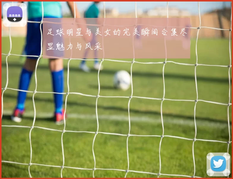 足球明星与美女的完美瞬间合集尽显魅力与风采