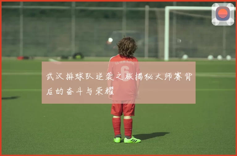 武汉排球队逆袭之旅揭秘大师赛背后的奋斗与荣耀