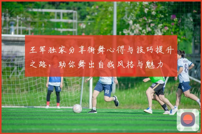 王军独家分享街舞心得与技巧提升之路，助你舞出自我风格与魅力