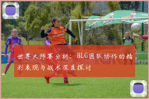 世界大师赛分析：BLG团队协作的精彩表现与战术深度探讨