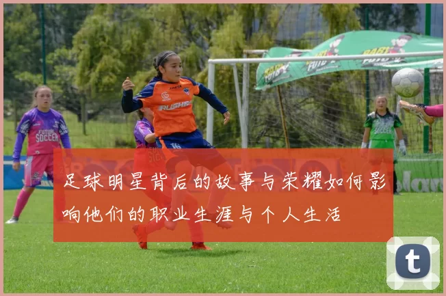 足球明星背后的故事与荣耀如何影响他们的职业生涯与个人生活