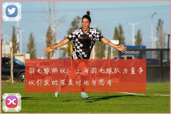 羽毛球热议：上海羽毛球队力量争议引发的深度讨论与思考