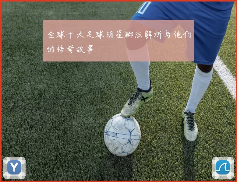 全球十大足球明星脚法解析与他们的传奇故事