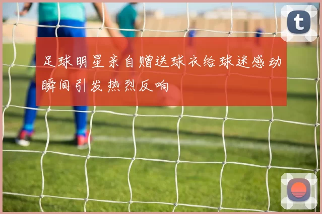 足球明星亲自赠送球衣给球迷感动瞬间引发热烈反响