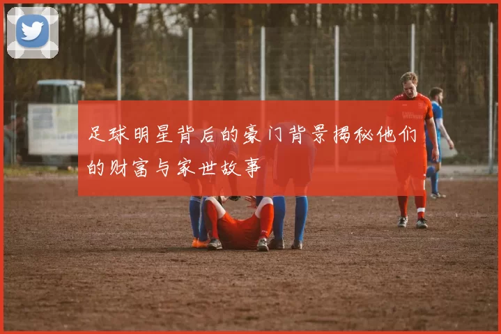 足球明星背后的豪门背景揭秘他们的财富与家世故事