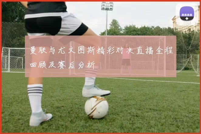 曼联与尤文图斯精彩对决直播全程回顾及赛后分析