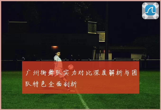 广州街舞队实力对比深度解析与团队特色全面剖析