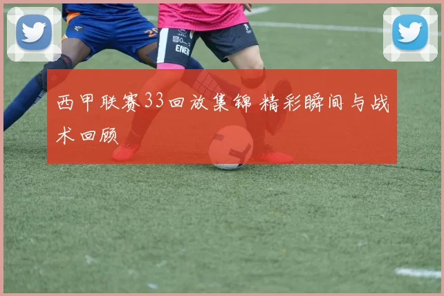 西甲联赛33回放集锦 精彩瞬间与战术回顾