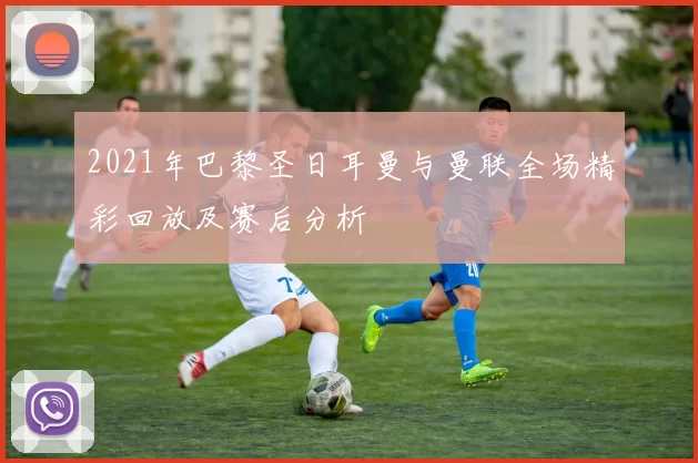 2021年巴黎圣日耳曼与曼联全场精彩回放及赛后分析