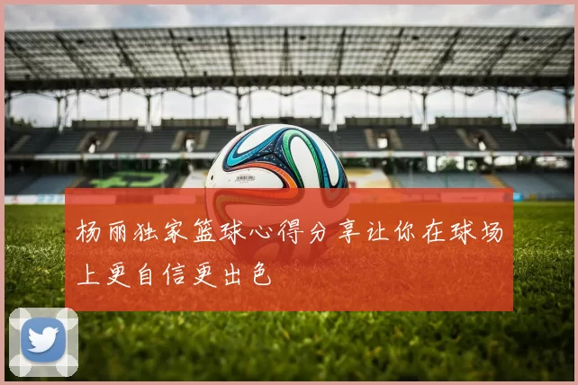 杨丽独家篮球心得分享让你在球场上更自信更出色