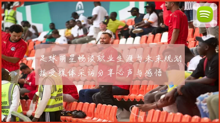 足球明星畅谈职业生涯与未来规划接受媒体采访分享心声与感悟