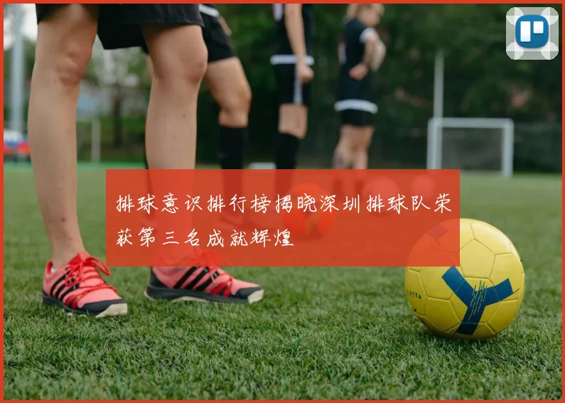 排球意识排行榜揭晓深圳排球队荣获第三名成就辉煌