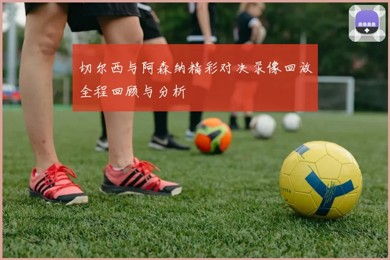 切尔西与阿森纳精彩对决录像回放全程回顾与分析