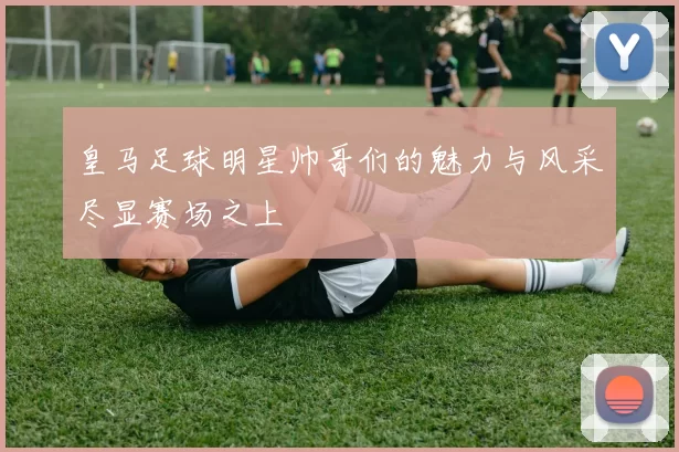 皇马足球明星帅哥们的魅力与风采尽显赛场之上