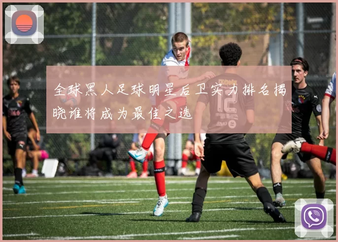 全球黑人足球明星后卫实力排名揭晓谁将成为最佳之选