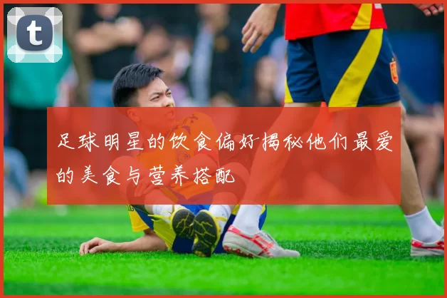 足球明星的饮食偏好揭秘他们最爱的美食与营养搭配
