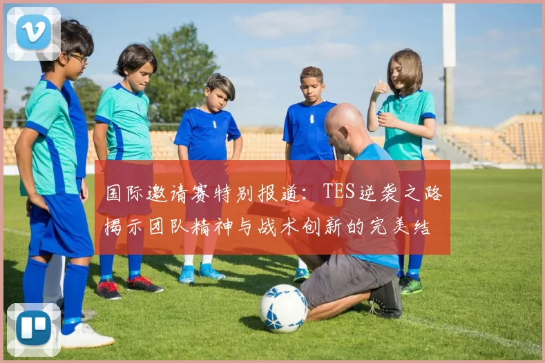 国际邀请赛特别报道：TES逆袭之路揭示团队精神与战术创新的完美结合